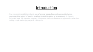 Introduction
• Eye movement-based interaction is one of several areas of current research in human
computer interaction in which a new interface style seems to be emerging. In the non-
command style, the computer passively monitors the user and responds as appropriate, rather than
waiting for the user to issue specific commands.
 
