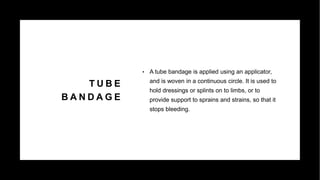 T U B E
B A N D A G E
• A tube bandage is applied using an applicator,
and is woven in a continuous circle. It is used to
hold dressings or splints on to limbs, or to
provide support to sprains and strains, so that it
stops bleeding.
 