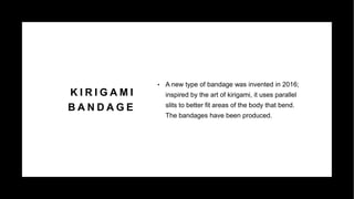 K I R I G A M I
B A N D A G E
• A new type of bandage was invented in 2016;
inspired by the art of kirigami, it uses parallel
slits to better fit areas of the body that bend.
The bandages have been produced.
 