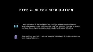 S T E P 4 . C H E C K C I R C U L AT I O N
Check circulation in the area below the bandage after several minutes and
again after several hours. If circulation is poor, the skin may look pale or blue or
feel cold. Signs of poor circulation also include numbness and tingling.
If circulation is reduced, loosen the bandage immediately. If symptoms continue,
seek medical attention.
 