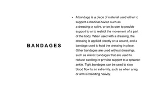 B A N D A G E S
• A bandage is a piece of material used either to
support a medical device such as
a dressing or splint, or on its own to provide
support to or to restrict the movement of a part
of the body. When used with a dressing, the
dressing is applied directly on a wound, and a
bandage used to hold the dressing in place.
Other bandages are used without dressings,
such as elastic bandages that are used to
reduce swelling or provide support to a sprained
ankle. Tight bandages can be used to slow
blood flow to an extremity, such as when a leg
or arm is bleeding heavily.
 