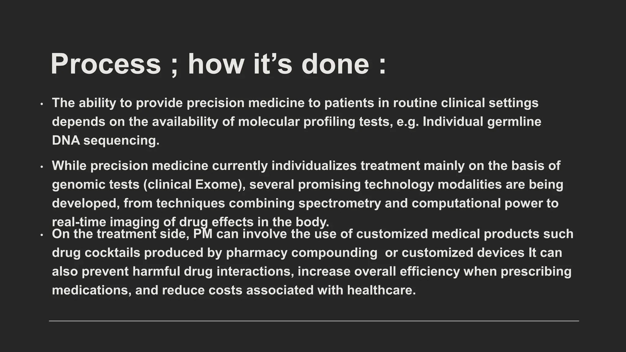 Process ; how it’s done :
• The ability to provide precision medicine to patients in routine clinical settings
depends on the availability of molecular profiling tests, e.g. Individual germline
DNA sequencing.
• While precision medicine currently individualizes treatment mainly on the basis of
genomic tests (clinical Exome), several promising technology modalities are being
developed, from techniques combining spectrometry and computational power to
real-time imaging of drug effects in the body.
• On the treatment side, PM can involve the use of customized medical products such
drug cocktails produced by pharmacy compounding or customized devices It can
also prevent harmful drug interactions, increase overall efficiency when prescribing
medications, and reduce costs associated with healthcare.
 