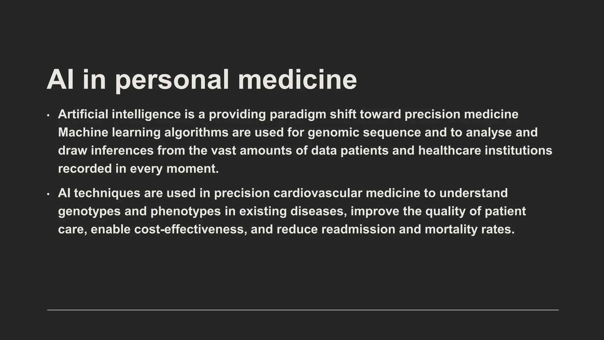 AI in personal medicine
• Artificial intelligence is a providing paradigm shift toward precision medicine
Machine learning algorithms are used for genomic sequence and to analyse and
draw inferences from the vast amounts of data patients and healthcare institutions
recorded in every moment.
• AI techniques are used in precision cardiovascular medicine to understand
genotypes and phenotypes in existing diseases, improve the quality of patient
care, enable cost-effectiveness, and reduce readmission and mortality rates.
 