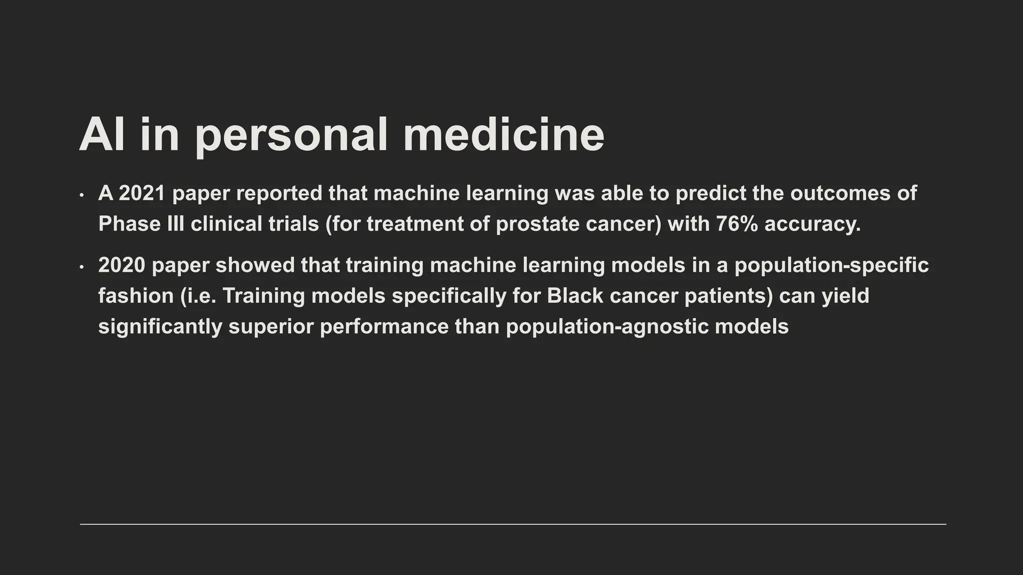• A 2021 paper reported that machine learning was able to predict the outcomes of
Phase III clinical trials (for treatment of prostate cancer) with 76% accuracy.
• 2020 paper showed that training machine learning models in a population-specific
fashion (i.e. Training models specifically for Black cancer patients) can yield
significantly superior performance than population-agnostic models
AI in personal medicine
 