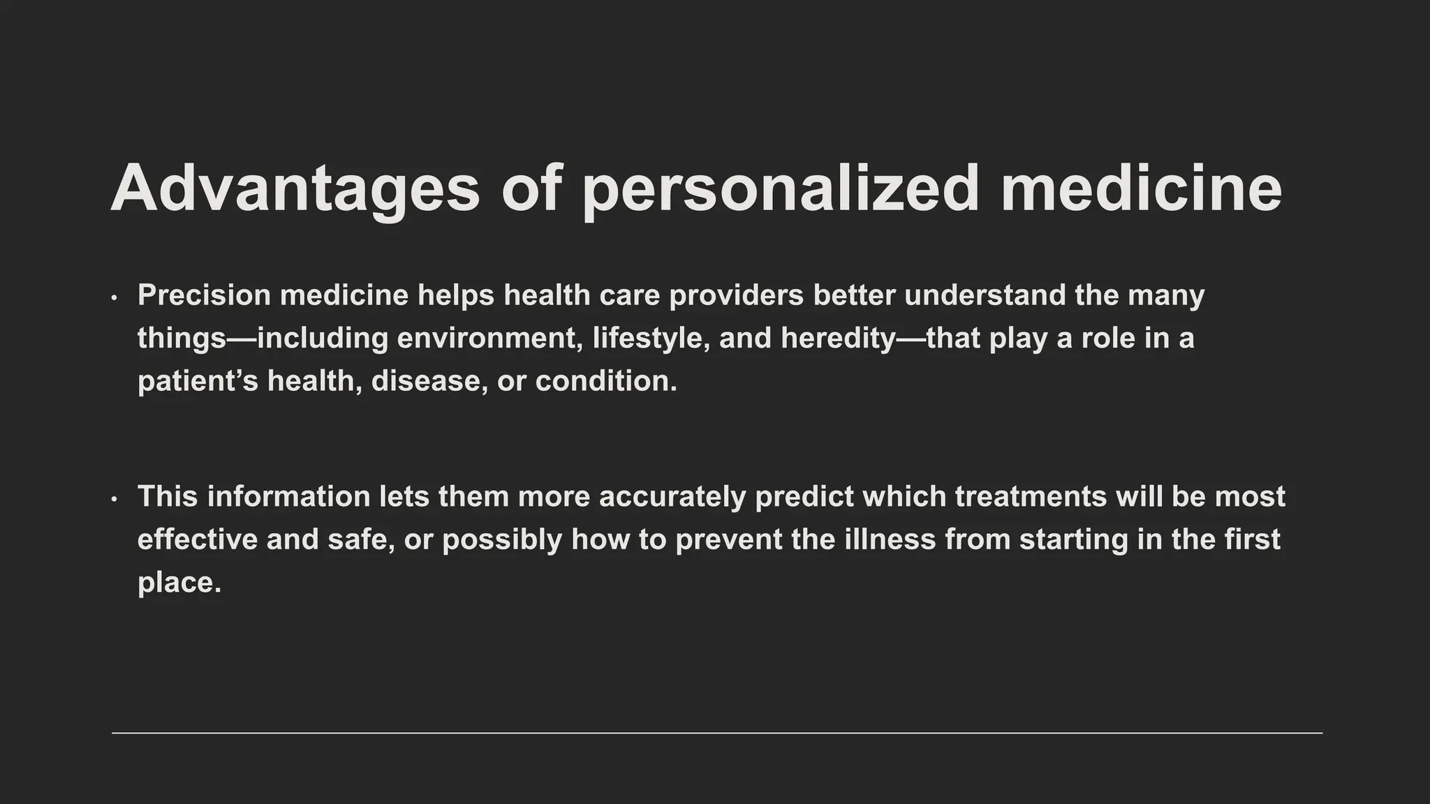 Advantages of personalized medicine
• Precision medicine helps health care providers better understand the many
things—including environment, lifestyle, and heredity—that play a role in a
patient’s health, disease, or condition.
• This information lets them more accurately predict which treatments will be most
effective and safe, or possibly how to prevent the illness from starting in the first
place.
 