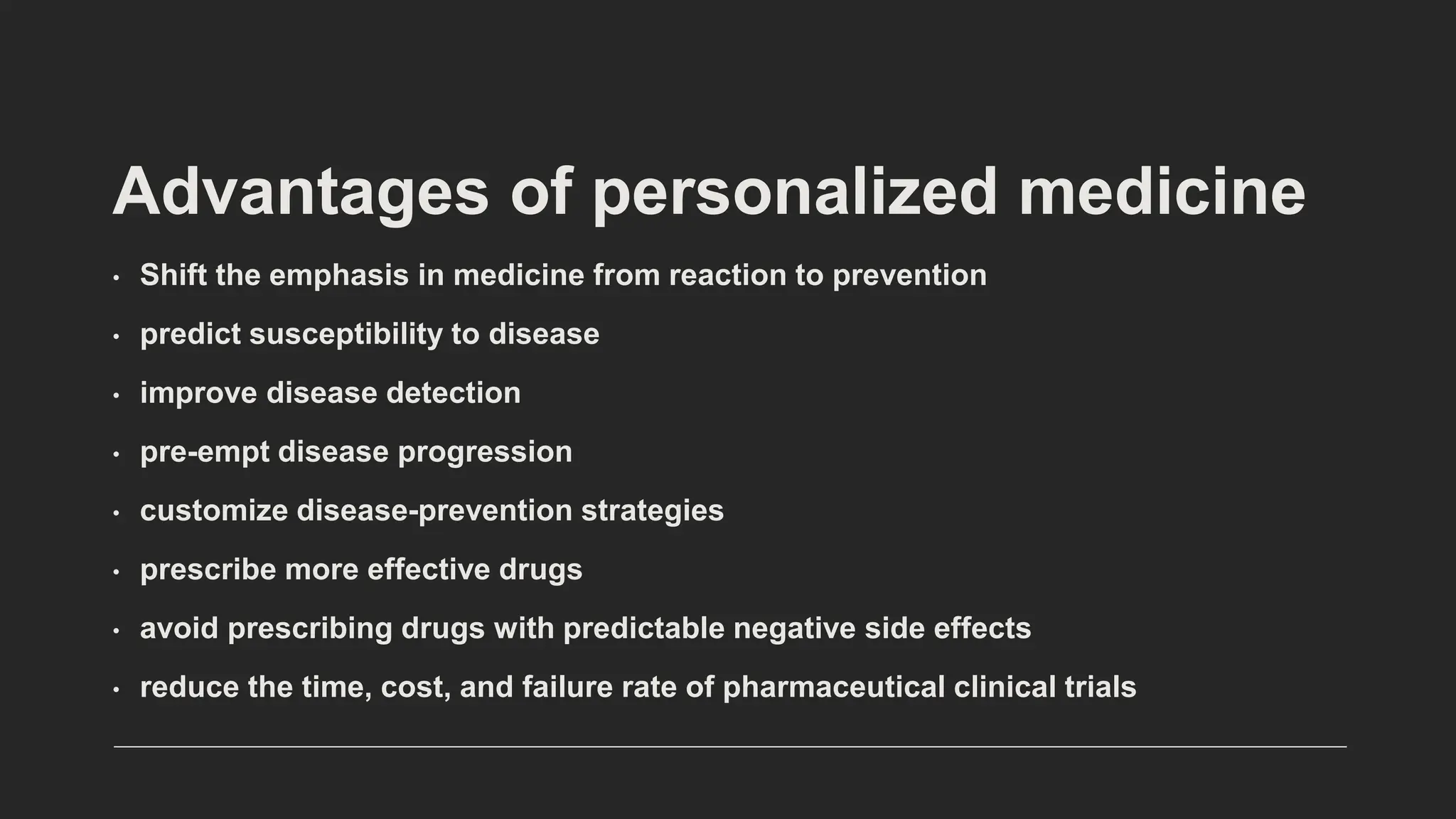 • Shift the emphasis in medicine from reaction to prevention
• predict susceptibility to disease
• improve disease detection
• pre-empt disease progression
• customize disease-prevention strategies
• prescribe more effective drugs
• avoid prescribing drugs with predictable negative side effects
• reduce the time, cost, and failure rate of pharmaceutical clinical trials
Advantages of personalized medicine
 