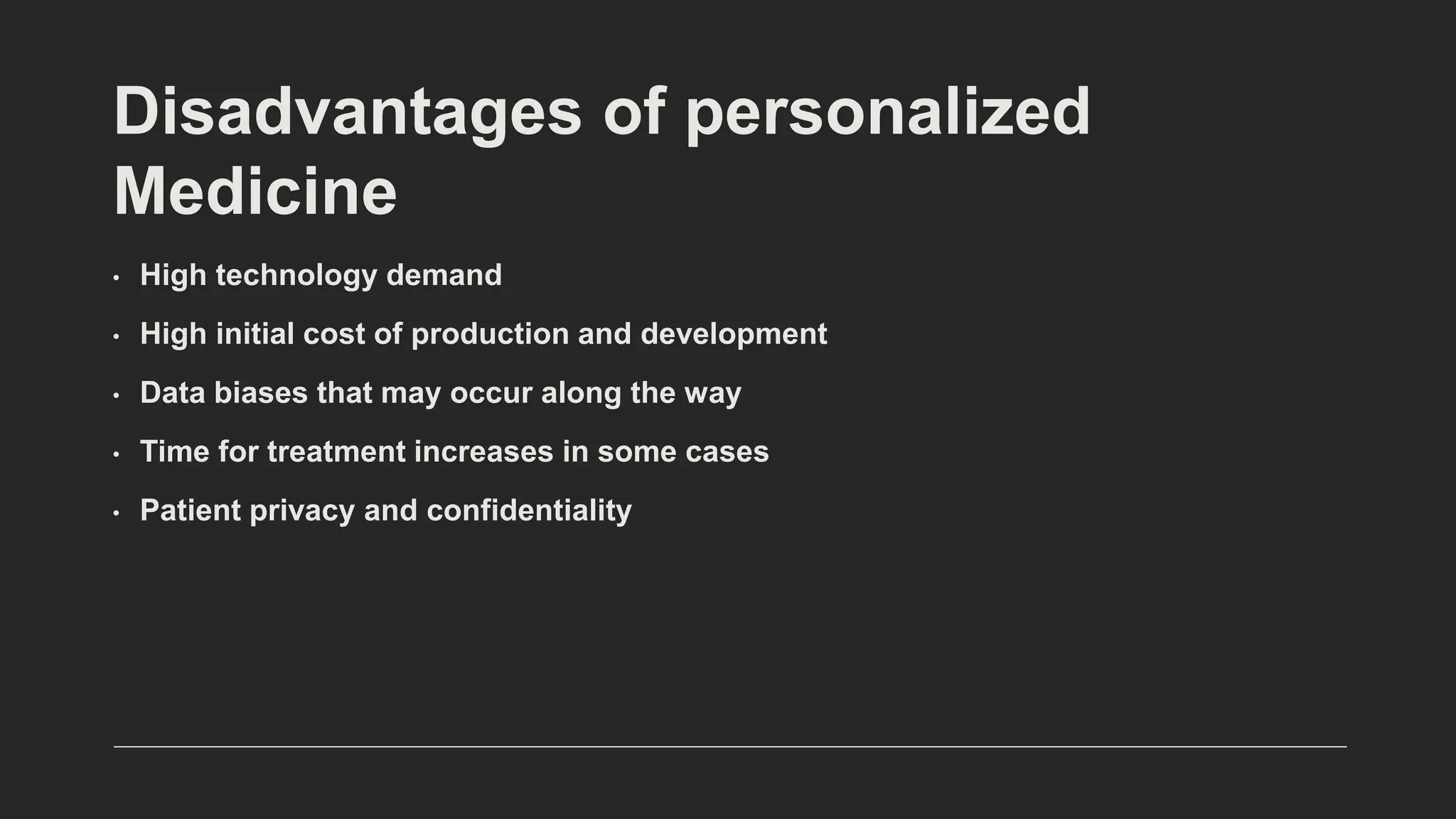 Disadvantages of personalized
Medicine
• High technology demand
• High initial cost of production and development
• Data biases that may occur along the way
• Time for treatment increases in some cases
• Patient privacy and confidentiality
 