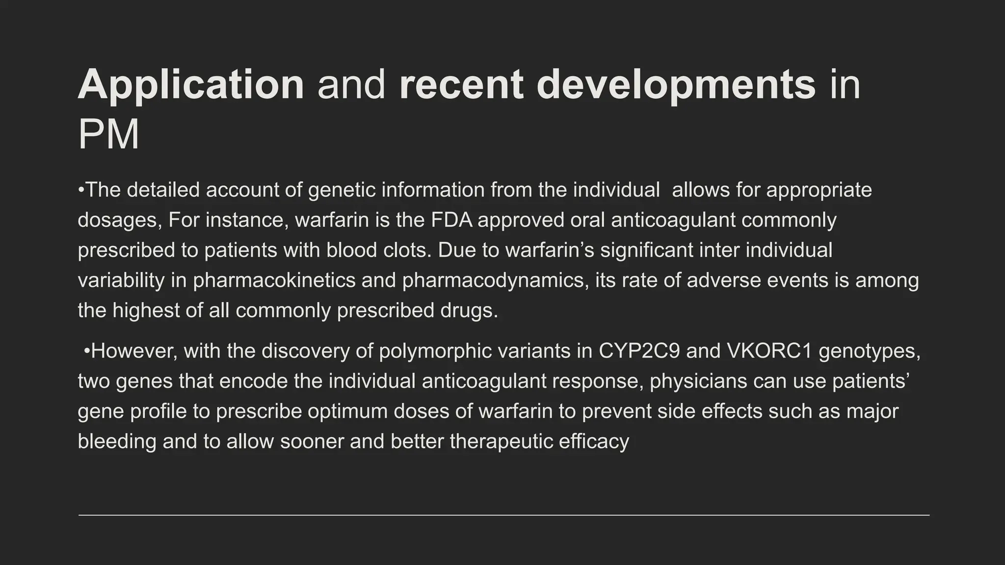 Application and recent developments in
PM
•The detailed account of genetic information from the individual allows for appropriate
dosages, For instance, warfarin is the FDA approved oral anticoagulant commonly
prescribed to patients with blood clots. Due to warfarin’s significant inter individual
variability in pharmacokinetics and pharmacodynamics, its rate of adverse events is among
the highest of all commonly prescribed drugs.
•However, with the discovery of polymorphic variants in CYP2C9 and VKORC1 genotypes,
two genes that encode the individual anticoagulant response, physicians can use patients’
gene profile to prescribe optimum doses of warfarin to prevent side effects such as major
bleeding and to allow sooner and better therapeutic efficacy
 