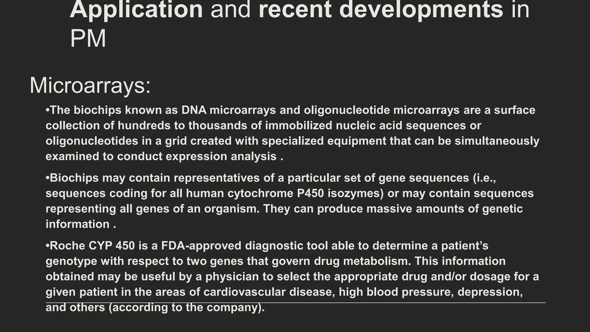 Microarrays:
•The biochips known as DNA microarrays and oligonucleotide microarrays are a surface
collection of hundreds to thousands of immobilized nucleic acid sequences or
oligonucleotides in a grid created with specialized equipment that can be simultaneously
examined to conduct expression analysis .
•Biochips may contain representatives of a particular set of gene sequences (i.e.,
sequences coding for all human cytochrome P450 isozymes) or may contain sequences
representing all genes of an organism. They can produce massive amounts of genetic
information .
•Roche CYP 450 is a FDA-approved diagnostic tool able to determine a patient’s
genotype with respect to two genes that govern drug metabolism. This information
obtained may be useful by a physician to select the appropriate drug and/or dosage for a
given patient in the areas of cardiovascular disease, high blood pressure, depression,
and others (according to the company).
Application and recent developments in
PM
 