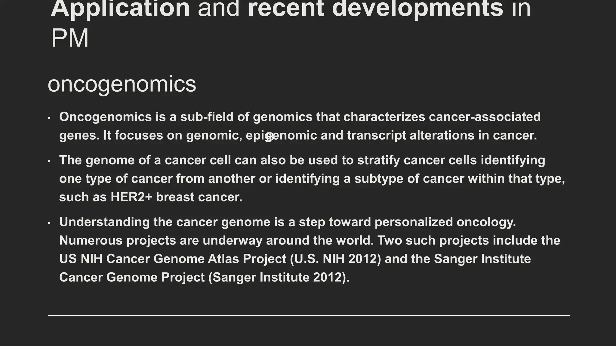 oncogenomics
• Oncogenomics is a sub-field of genomics that characterizes cancer-associated
genes. It focuses on genomic, epigenomic and transcript alterations in cancer.
• The genome of a cancer cell can also be used to stratify cancer cells identifying
one type of cancer from another or identifying a subtype of cancer within that type,
such as HER2+ breast cancer.
• Understanding the cancer genome is a step toward personalized oncology.
Numerous projects are underway around the world. Two such projects include the
US NIH Cancer Genome Atlas Project (U.S. NIH 2012) and the Sanger Institute
Cancer Genome Project (Sanger Institute 2012).
B
Application and recent developments in
PM
 