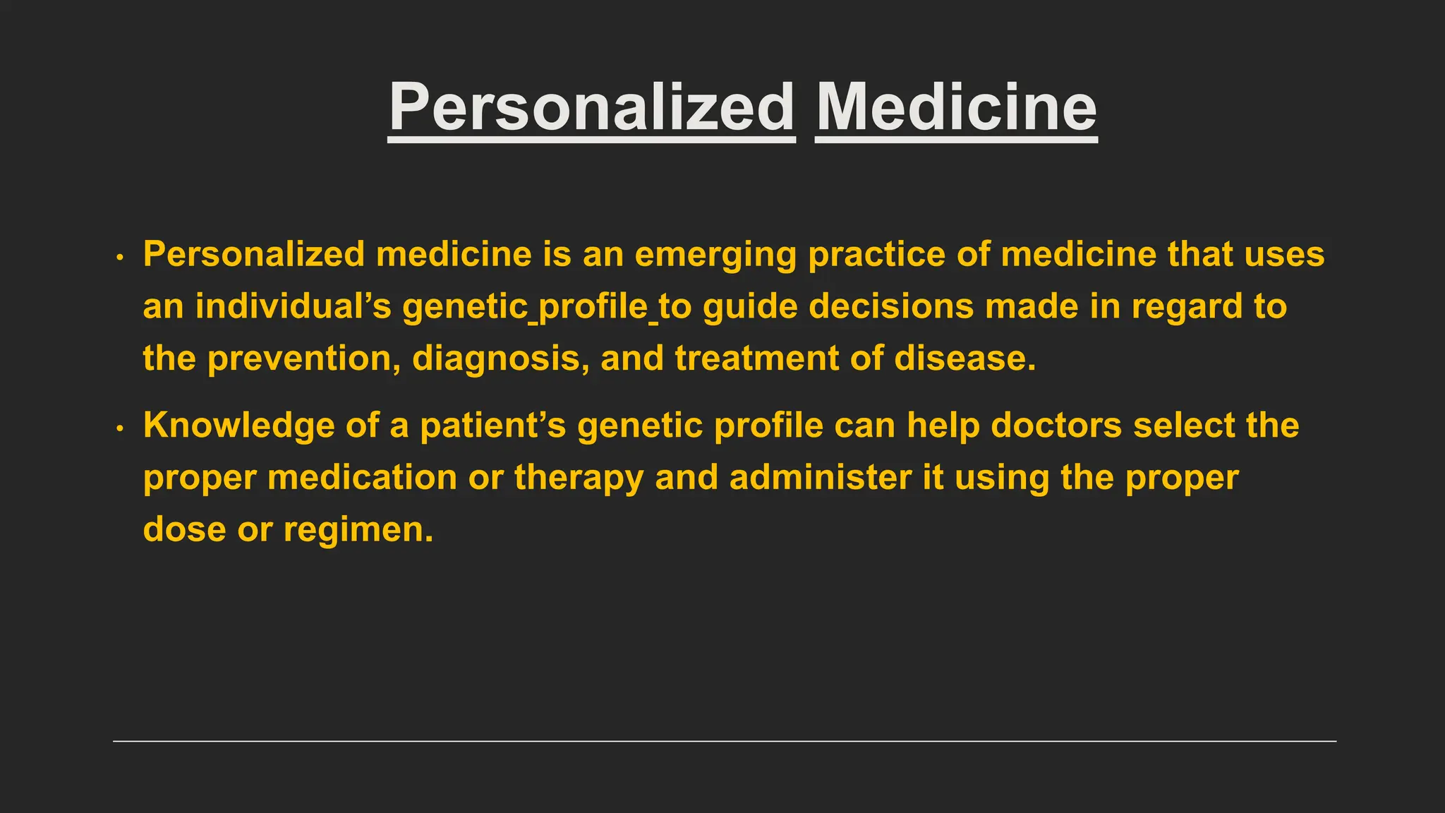 Personalized Medicine
• Personalized medicine is an emerging practice of medicine that uses
an individual’s genetic profile to guide decisions made in regard to
the prevention, diagnosis, and treatment of disease.
• Knowledge of a patient’s genetic profile can help doctors select the
proper medication or therapy and administer it using the proper
dose or regimen.
 