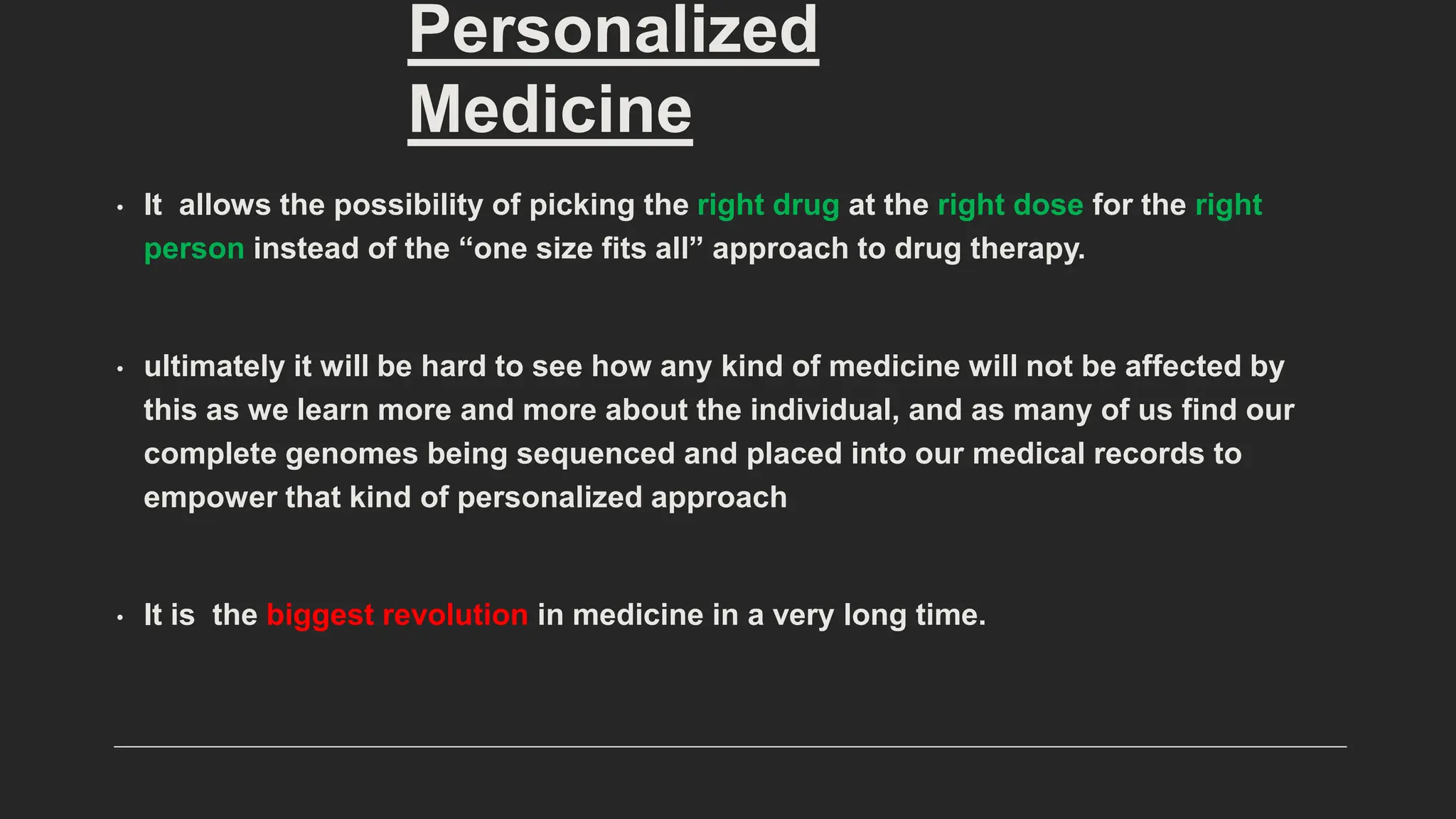 • It allows the possibility of picking the right drug at the right dose for the right
person instead of the “one size fits all” approach to drug therapy.
• ultimately it will be hard to see how any kind of medicine will not be affected by
this as we learn more and more about the individual, and as many of us find our
complete genomes being sequenced and placed into our medical records to
empower that kind of personalized approach
• It is the biggest revolution in medicine in a very long time.
Personalized
Medicine
 
