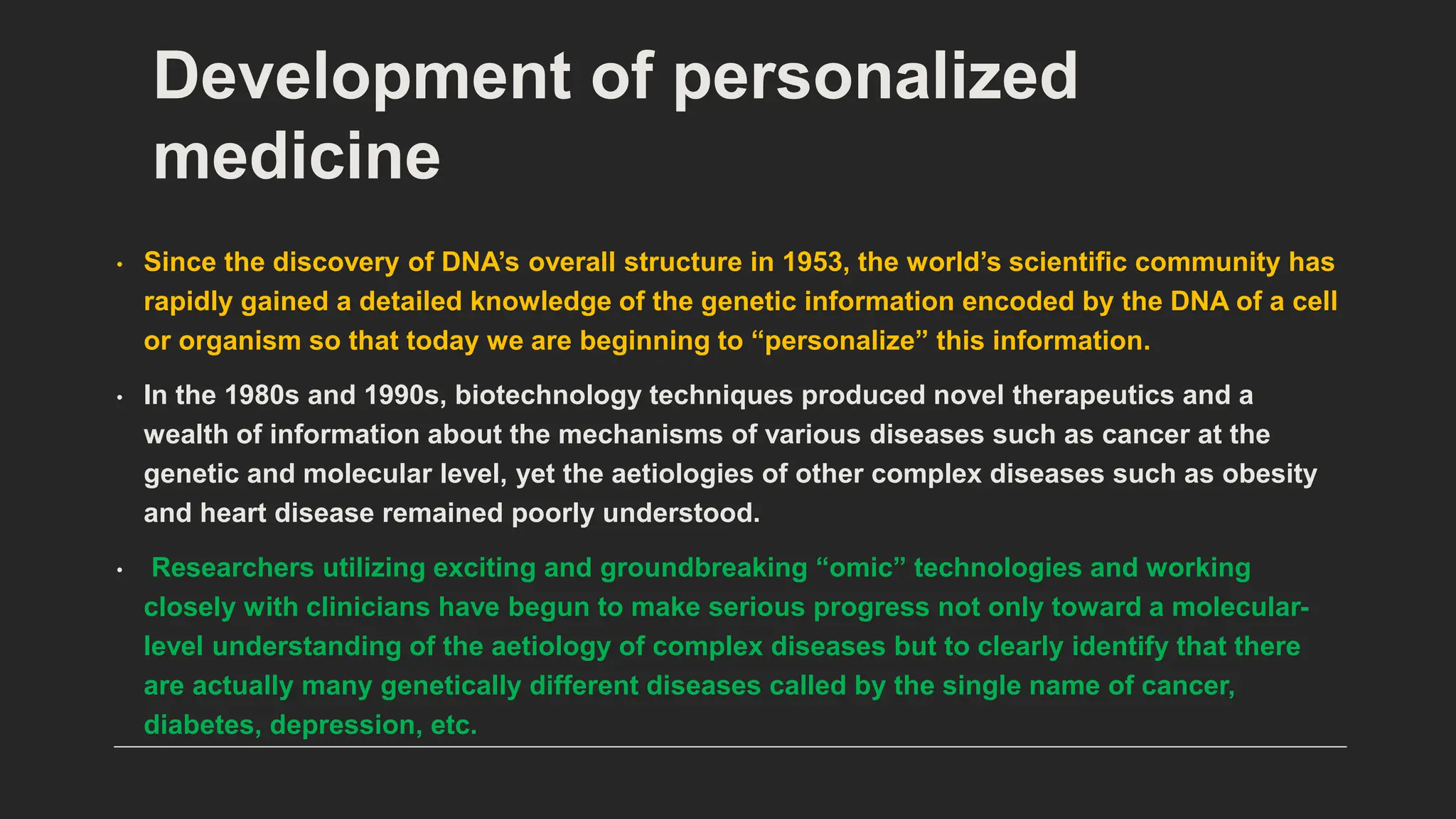 Development of personalized
medicine
• Since the discovery of DNA’s overall structure in 1953, the world’s scientific community has
rapidly gained a detailed knowledge of the genetic information encoded by the DNA of a cell
or organism so that today we are beginning to “personalize” this information.
• In the 1980s and 1990s, biotechnology techniques produced novel therapeutics and a
wealth of information about the mechanisms of various diseases such as cancer at the
genetic and molecular level, yet the aetiologies of other complex diseases such as obesity
and heart disease remained poorly understood.
• Researchers utilizing exciting and groundbreaking “omic” technologies and working
closely with clinicians have begun to make serious progress not only toward a molecular-
level understanding of the aetiology of complex diseases but to clearly identify that there
are actually many genetically different diseases called by the single name of cancer,
diabetes, depression, etc.
 