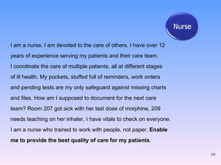 I am a nurse. I am devoted to the care of others. I have over 12  years of experience serving my patients and their care team.  I coordinate the care of multiple patients, all at different stages  of ill health. My pockets, stuffed full of reminders, work orders  and pending tests are my only safeguard against missing charts  and files. How am I supposed to document for the next care  team? Room 207 got sick with her last dose of morphine, 209  needs teaching on her inhaler, I have vitals to check on everyone.  I am a nurse who trained to work with people, not paper.  Enable  me to provide the best quality of care for my patients . 
