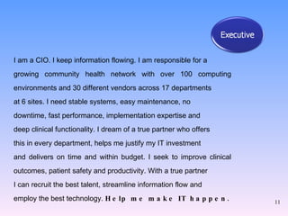 I am a CIO. I keep information flowing. I am responsible for a  growing community health network with over 100 computing environments and 30 different vendors across 17 departments  at 6 sites. I need stable systems, easy maintenance, no  downtime, fast performance, implementation expertise and  deep clinical functionality. I dream of a true partner who offers  this in every department, helps me justify my IT investment  and delivers on time and within budget. I seek to improve clinical outcomes, patient safety and productivity. With a true partner  I can recruit the best talent, streamline information flow and  employ the best technology.  Help me make IT happen . 