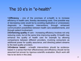 The 10 e's in "e-health" 1-Efficiency  - one of the promises of e-health is to increase efficiency in health care, thereby decreasing costs. One possible way of decreasing costs would be by avoiding duplicative or unnecessary diagnostic or therapeutic interventions, through enhanced communication possibilities between health care establishments, and through patient involvement. 2-Enhancing quality  of care - increasing efficiency involves not only reducing costs, but at the same time improving quality. E-health may enhance the quality of health care for example by allowing comparisons between different providers, involving consumers as additional power for quality assurance, and directing patient streams to the best quality providers. 3-Evidence based  - e-health interventions should be evidence-based in a sense that their effectiveness and efficiency should not be assumed but proven by rigorous scientific evaluation. Much work still has to be done in this area. 