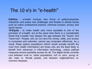 The 10 e's in "e-health" 9-Ethics  - e-health involves new forms of patient-physician interaction and poses new challenges and threats to ethical issues such as online professional practice, informed consent, privacy and equity issues. 10-Equity  - to make health care more equitable is one of the promises of e-health, but at the same time there is a considerable threat that e-health may deepen the gap between the "haves" and "have-nots". People, who do not have the money, skills, and access to computers and networks, cannot use computers effectively. As a result, these patient populations (which would actually benefit the most from health information) are those who are the least likely to benefit from advances in information technology, unless political measures ensure equitable access for all. The digital divide currently runs between rural vs. urban populations, rich vs. poor, young vs. old, male vs. female people, and between neglected/rare vs. common diseases. 