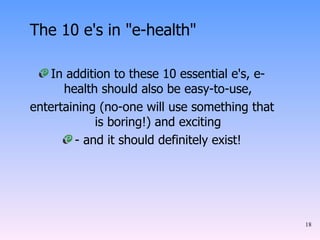The 10 e's in "e-health" In addition to these 10 essential e's, e-health should also be easy-to-use, entertaining (no-one will use something that is boring!) and exciting - and it should definitely exist! 