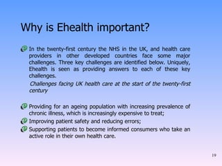 Why is Ehealth important? In the twenty-first century the NHS in the UK, and health care providers in other developed countries face some major challenges. Three key challenges are identified below. Uniquely, Ehealth is seen as providing answers to each of these key challenges.  Challenges facing UK health care at the start of the twenty-first century  Providing for an ageing population with increasing prevalence of chronic illness, which is increasingly expensive to treat;  Improving patient safety and reducing errors;  Supporting patients to become informed consumers who take an active role in their own health care.  