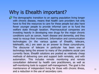 Why is Ehealth important? The demographic transition to an ageing population living longer with chronic disease, means that health care providers not only have to find the resources to care for these people but also have fewer younger people to provide informal care or to fund the welfare state through taxation. Pharmaceutical companies are investing heavily in developing new drugs for the major chronic conditions such as cancer, heart disease and dementia, and they need to recoup their investment. Information and communication technologies (in the various guises of Ehealth, telecare, telehealth, etc.) are seen as an answer to these conundrums. The discourse of telecare in particular has been one of technology being the answer to many of the problems social care currently faces. Ehealth solutions are posited as relatively cheap methods of delivering care and support both remotely, and with automation. This includes remote monitoring and remote consultation delivered by health care practitioners, as well as self-monitoring tools to support self-management. The goal is the maintenance of independent living for those with chronic illness, and a reduction in the use of secondary care.  