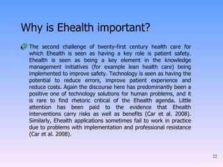 Why is Ehealth important? The second challenge of twenty-first century health care for which Ehealth is seen as having a key role is patient safety. Ehealth is seen as being a key element in the knowledge management initiatives (for example lean health care) being implemented to improve safety. Technology is seen as having the potential to reduce errors, improve patient experience and reduce costs. Again the discourse here has predominantly been a positive one of technology solutions for human problems, and it is rare to find rhetoric critical of the Ehealth agenda. Little attention has been paid to the evidence that Ehealth interventions carry risks as well as benefits (Car et al. 2008). Similarly, Ehealth applications sometimes fail to work in practice due to problems with implementation and professional resistance (Car et al. 2008).  