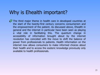 Why is Ehealth important? The third major theme in health care in developed countries at the start of the twenty-first century concerns consumerism and the empowerment of the patient. As discussed above, Ehealth in general and the internet in particular have been seen as playing a vital role in facilitating this. The quantum change in accessibility of information brought about by the internet revolution has coincided with the move to shift the balance of power from professionals to patients. Health information on the internet now allows consumers to make informed choices about their health and to access the esoteric knowledge previously only available to health professionals.  