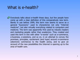 Everybody talks about e-health these days, but few people have come up with a clear definition of this comparatively new term. Barely in use before 1999, this term now seems to serve as a general "buzzword," used to characterize not only "Internet medicine", but also virtually everything related to computers and medicine. The term was apparently first used by industry leaders and marketing people rather than academics. They created and used this term in line with other "e-words" such as e-commerce, e-business, e-solutions, and so on, in an attempt to convey the promises, principles, excitement (and hype) around e-commerce (electronic commerce) to the health arena, and to give an account of the new possibilities the Internet is opening up to the area of health care.  What is e-health? 