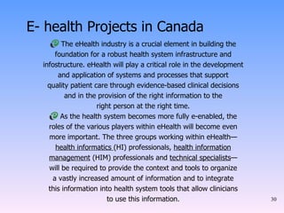 E- health Projects in Canada The eHealth industry is a crucial element in building the foundation for a robust health system infrastructure and infostructure. eHealth will play a critical role in the development and application of systems and processes that support quality patient care through evidence-based clinical decisions and in the provision of the right information to the right person at the right time. As the health system becomes more fully e-enabled, the roles of the various players within eHealth will become even more important. The three groups working within eHealth— health informatics  (HI) professionals,  health information management  (HIM) professionals and  technical specialists — will be required to provide the context and tools to organize a vastly increased amount of information and to integrate this information into health system tools that allow clinicians to use this information. 