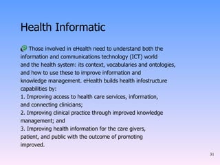 Health Informatic Those involved in eHealth need to understand both the information and communications technology (ICT) world and the health system: its context, vocabularies and ontologies, and how to use these to improve information and knowledge management. eHealth builds health infostructure capabilities by: 1. Improving access to health care services, information, and connecting clinicians; 2. Improving clinical practice through improved knowledge management; and 3. Improving health information for the care givers, patient, and public with the outcome of promoting improved. 