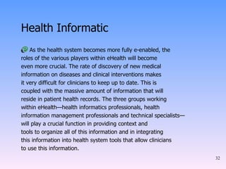 Health Informatic As the health system becomes more fully e-enabled, the roles of the various players within eHealth will become even more crucial. The rate of discovery of new medical information on diseases and clinical interventions makes it very difficult for clinicians to keep up to date. This is coupled with the massive amount of information that will reside in patient health records. The three groups working within eHealth—health informatics professionals, health information management professionals and technical specialists— will play a crucial function in providing context and tools to organize all of this information and in integrating this information into health system tools that allow clinicians to use this information. 