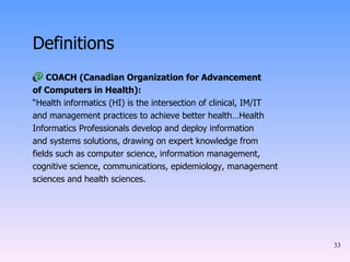 Definitions COACH (Canadian Organization for Advancement of Computers in Health): “ Health informatics (HI) is the intersection of clinical, IM/IT and management practices to achieve better health…Health Informatics Professionals develop and deploy information and systems solutions, drawing on expert knowledge from fields such as computer science, information management, cognitive science, communications, epidemiology, management sciences and health sciences. 