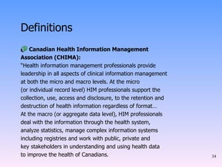 Definitions Canadian Health Information Management Association (CHIMA): “ Health information management professionals provide leadership in all aspects of clinical information management at both the micro and macro levels. At the micro (or individual record level) HIM professionals support the collection, use, access and disclosure, to the retention and destruction of health information regardless of format… At the macro (or aggregate data level), HIM professionals deal with the information through the health system, analyze statistics, manage complex information systems including registries and work with public, private and key stakeholders in understanding and using health data to improve the health of Canadians. 