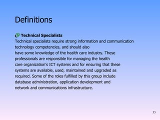 Definitions Technical Specialists Technical specialists require strong information and communication technology competencies, and should also have some knowledge of the health care industry. These professionals are responsible for managing the health care organization’s ICT systems and for ensuring that these systems are available, used, maintained and upgraded as required. Some of the roles fulfilled by this group include database administration, application development and network and communications infrastructure. 