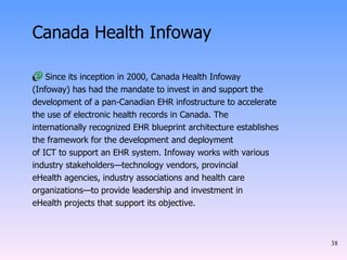 Canada Health Infoway Since its inception in 2000, Canada Health Infoway (Infoway) has had the mandate to invest in and support the development of a pan-Canadian EHR infostructure to accelerate the use of electronic health records in Canada. The internationally recognized EHR blueprint architecture establishes the framework for the development and deployment of ICT to support an EHR system. Infoway works with various industry stakeholders—technology vendors, provincial eHealth agencies, industry associations and health care organizations—to provide leadership and investment in eHealth projects that support its objective. 
