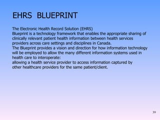 EHRS  BLUEPRINT The Electronic Health Record Solution (EHRS) Blueprint is a technology framework that enables the appropriate sharing of clinically relevant patient health information between health services providers across care settings and disciplines in Canada. The Blueprint provides a vision and direction for how information technology will be employed to allow the many different information systems used in health care to interoperate: allowing a health service provider to access information captured by other healthcare providers for the same patient/client. 