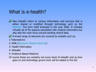 What is e-health? Also eHealth refers to various information and services that is either shared or modified through technology such as the  internet . The term itself emerged in the year 2000. It includes virtually all of the aspects associated with medical informatics but also sets the main focus around sending clinical data. A broad range of elements are covered by eHealth such as: 1-Telemedicine 2- EMR ( Electronic Medical Records ) 3- Health Informatics 4- MHealth 5- Evidence Based Medicine Of course these are certainly not every facet of eHealth and as time goes on and technology grows more will be added to this list. 