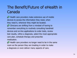 The Benefit/Future of eHealth in Canada Health care providers make extensive use of mobile devices to access the information they need, when they need it, wherever they might be located. Clinicians are shifting from a mindset of having to remember everything to routinely consulting handheld devices and on-line applications to order tests, review test results, refine a diagnosis, select the most appropriate care plan, schedule therapy and prescribe medication. Health care providers no longer need to be in the same room as the person they are treating in order to make a diagnosis or even deliver many aspects of care. 