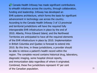 Canada Health Infoway has made significant contributions to eHealth initiatives across the country, through collaboration, funding and leadership. Infoway has developed an EHR systems architecture, which forms the basis for significant advancement in technology use across the country. According to the Canada Health Infoway 3 of 13 provincial and territorial jurisdictions will have the required fully interoperable EHR infostructure in place by the end of 2010. Alberta, Prince Edward Island, and the Northwest Territories are anticipated to have all the required elements of the EHR infostructure in place by 2010. Implementation in British Columbia and Quebec is forecast to extend into 2010. By this time, in these jurisdictions, a provider should be able to retrieve a patient’s health record within the region. The complete record contains historical drug, laboratory, diagnostic imaging, some hospital clinical reports, and immunization data regardless of where it originated. Combined, these five jurisdictions represent 47 per cent of the Canadian population. 