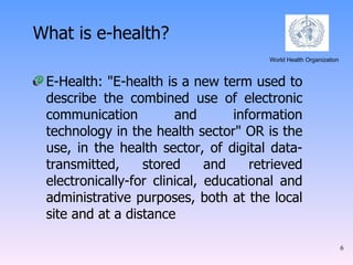 E-Health: "E-health is a new term used to describe the combined use of electronic communication and information technology in the health sector" OR is the use, in the health sector, of digital data-transmitted, stored and retrieved electronically-for clinical, educational and administrative purposes, both at the local site and at a distance What is e-health? World Health Organization  