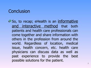 Conclusion So, to recap; eHealth is an  informative and interactive method  that both patients and health care professionals can come together and share information with others in the profession from around the world. Regardless of location, medical issue, health concern, etc. health care physicians can discuss data as well as past experience to provide the best possible solutions for the patient.  