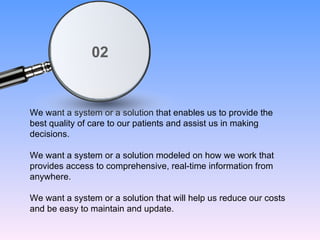 We want a system or a solution that enables us to provide the best quality of care to our patients and assist us in making decisions. We want a system or a solution modeled on how we work that provides access to comprehensive, real-time information from anywhere. We want a system or a solution that will help us reduce our costs and be easy to maintain and update. 02 