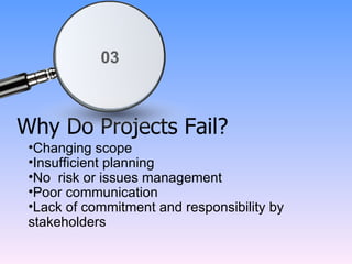 Why Do Projects Fail? Changing scope Insufficient planning No  risk or issues management Poor communication Lack of commitment and responsibility by stakeholders 03 