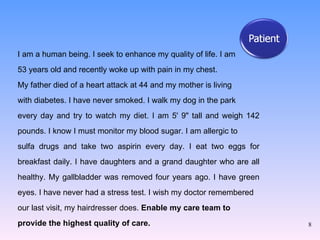 I am a human being. I seek to enhance my quality of life. I am  53 years old and recently woke up with pain in my chest.  My father died of a heart attack at 44 and my mother is living  with diabetes. I have never smoked. I walk my dog in the park  every day and try to watch my diet. I am 5' 9" tall and weigh 142 pounds. I know I must monitor my blood sugar. I am allergic to  sulfa drugs and take two aspirin every day. I eat two eggs for breakfast daily. I have daughters and a grand daughter who are all healthy. My gallbladder was removed four years ago. I have green eyes. I have never had a stress test. I wish my doctor remembered  our last visit, my hairdresser does.  Enable my care team to  provide the highest quality of care. 