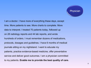 I am a doctor. I have more of everything these days, except  time. More patients to see. More charts to complete. More  data to interpret. I treated 70 patients today, followed up  on 28 radiology reports and 44 lab reports, and wrote  hundreds of orders. I must remember dozens of medications,  protocols, dosages and guidelines. I have 6 months of medical  journals sitting on my nightstand. I want to educate my  patients, practice evidence-based medicine, offer preventative  service and deliver good outcomes. I am a physician committed  to my patients.  Enable me to provide the best quality of care . 