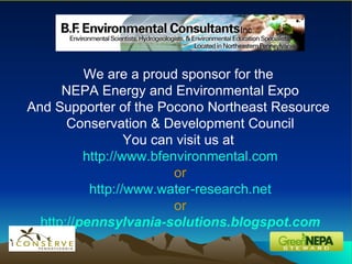 We are a proud sponsor for the  NEPA Energy and Environmental Expo And Supporter of the Pocono Northeast Resource  Conservation & Development Council You can visit us at  http://www.bfenvironmental.com or http://www.water-research.net or http:// pennsylvania -solutions.blogspot.com 