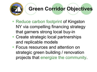 Green Corridor Objectives

Reduce carbon footprint of Kingston
NY via compelling financing strategy
that garners strong local buy-in
Create strategic local partnerships
and replicable models
Focus resources and attention on
strategic green building / renovation
projects that energize the community.
 