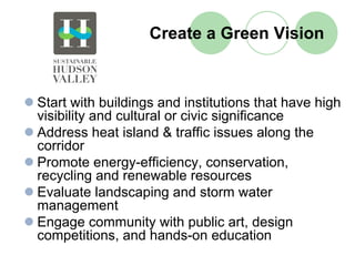 Create a Green Vision



Start with buildings and institutions that have high
visibility and cultural or civic significance
Address heat island & traffic issues along the
corridor
Promote energy-efficiency, conservation,
recycling and renewable resources
Evaluate landscaping and storm water
management
Engage community with public art, design
competitions, and hands-on education
 