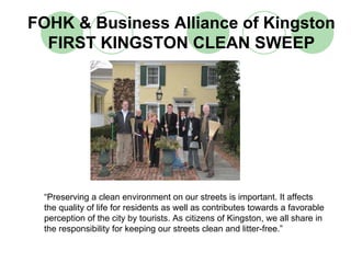 FOHK & Business Alliance of Kingston
  FIRST KINGSTON CLEAN SWEEP




 “Preserving a clean environment on our streets is important. It affects
 the quality of life for residents as well as contributes towards a favorable
 perception of the city by tourists. As citizens of Kingston, we all share in
 the responsibility for keeping our streets clean and litter-free.”
 