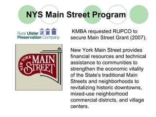 NYS Main Street Program
           KMBA requested RUPCO to
          secure Main Street Grant (2007).

          New York Main Street provides
          financial resources and technical
          assistance to communities to
          strengthen the economic vitality
          of the State's traditional Main
          Streets and neighborhoods to
          revitalizing historic downtowns,
          mixed-use neighborhood
          commercial districts, and village
          centers.
 