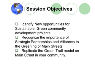 Session Objectives

    Identify New opportunities for
Sustainable, Green community
development projects
    Recognize the importance of
Strategic Partnerships and Alliances to
the Greening of Main Streets
    Replicate the Green Trail model on
Main Street in your community.
 
